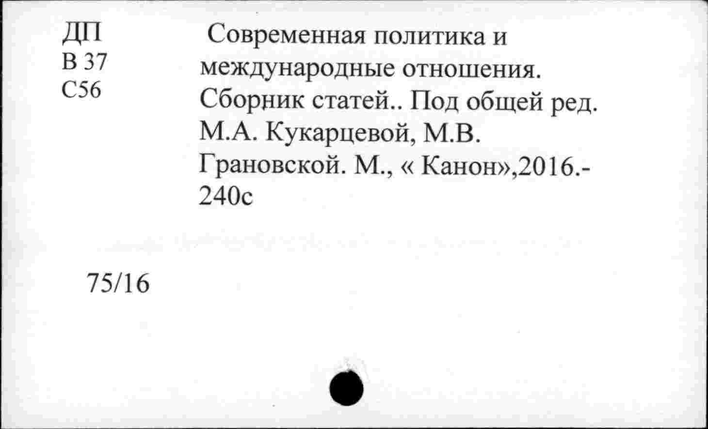 ﻿ДП
В 37 С56
Современная политика и международные отношения. Сборник статей.. Под общей ред. М.А. Кукарцевой, М.В.
Грановской. М.,« Канон»,2016.-240с
75/16